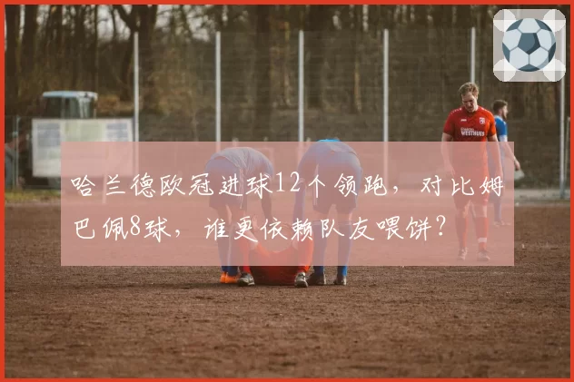 哈兰德欧冠进球12个领跑,对比姆巴佩8球,谁更依赖队友喂饼?