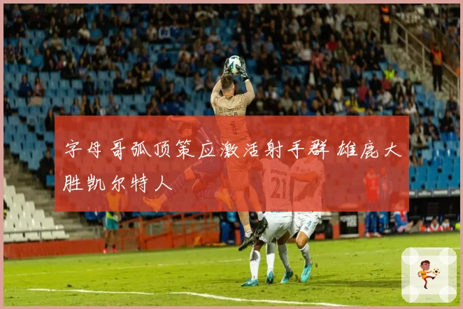 字母哥弧顶策应激活射手群 雄鹿大胜凯尔特人