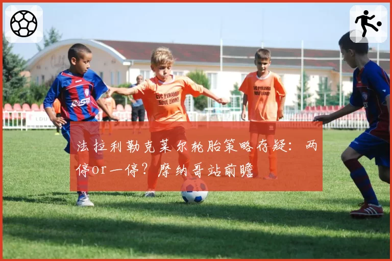 法拉利勒克莱尔轮胎策略存疑：两停or一停？摩纳哥站前瞻