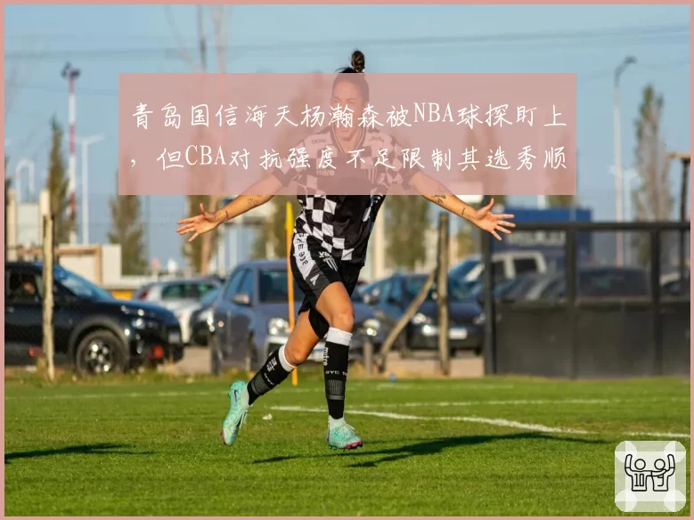 青岛国信海天杨瀚森被NBA球探盯上,但CBA对抗强度不足限制其选秀顺位