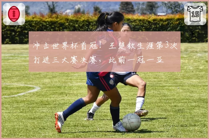 冲击世界杯首冠!王楚钦生涯第3次打进三大赛决赛,此前一冠一亚