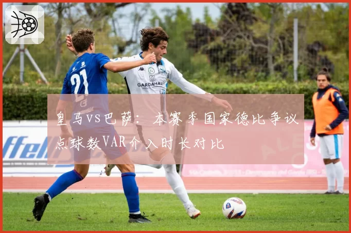 皇马vs巴萨：本赛季国家德比争议点球数VAR介入时长对比