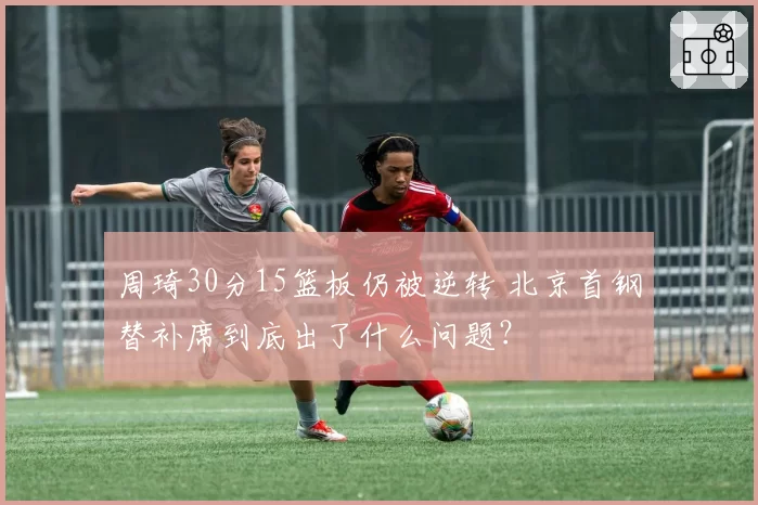 周琦30分15篮板仍被逆转 北京首钢替补席到底出了什么问题?
