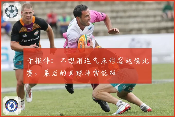 于根伟:不想用运气来形容这场比赛,最后的丢球非常低级