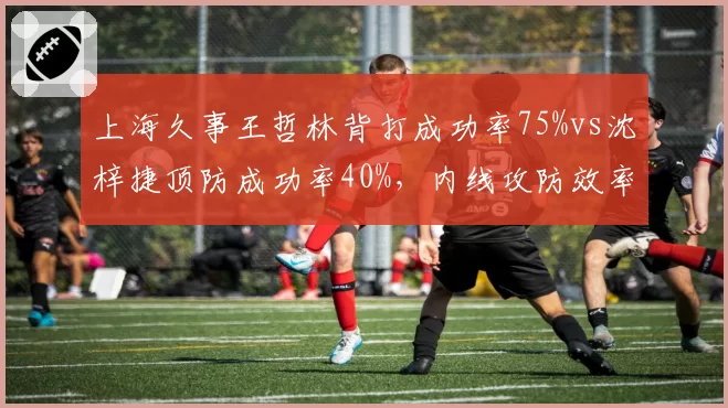 上海久事王哲林背打成功率75%vs沈梓捷顶防成功率40%,内线攻防效率对比