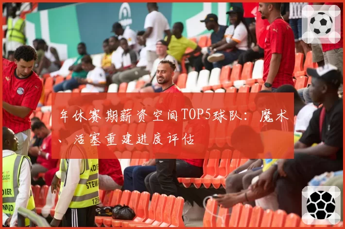 年休赛期薪资空间TOP5球队:魔术、活塞重建进度评估