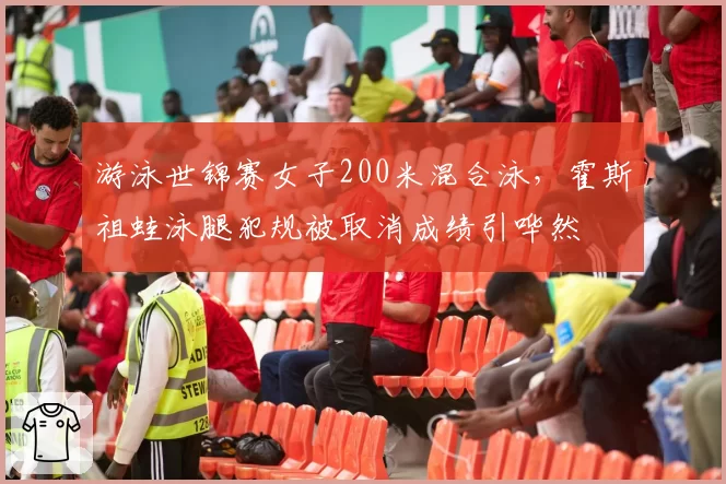 游泳世锦赛女子200米混合泳，霍斯祖蛙泳腿犯规被取消成绩引哗然