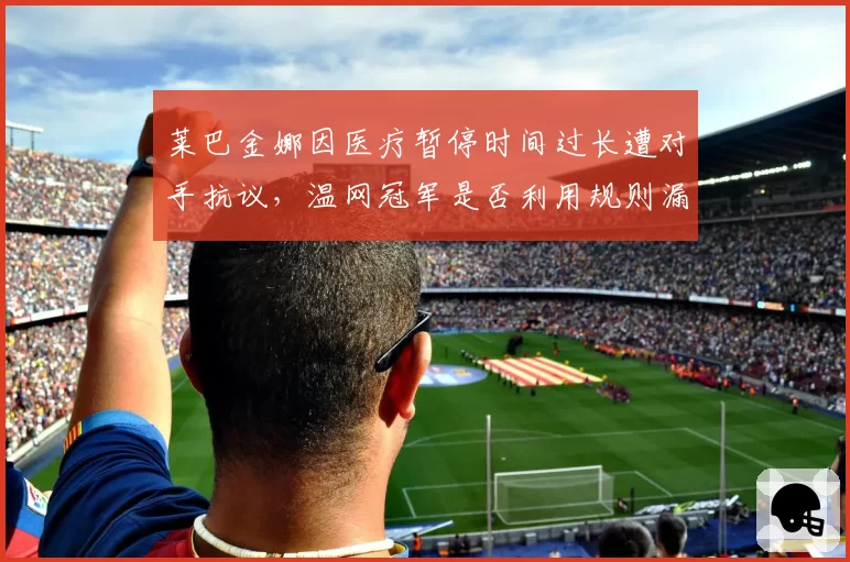 莱巴金娜因医疗暂停时间过长遭对手抗议,温网冠军是否利用规则漏洞?