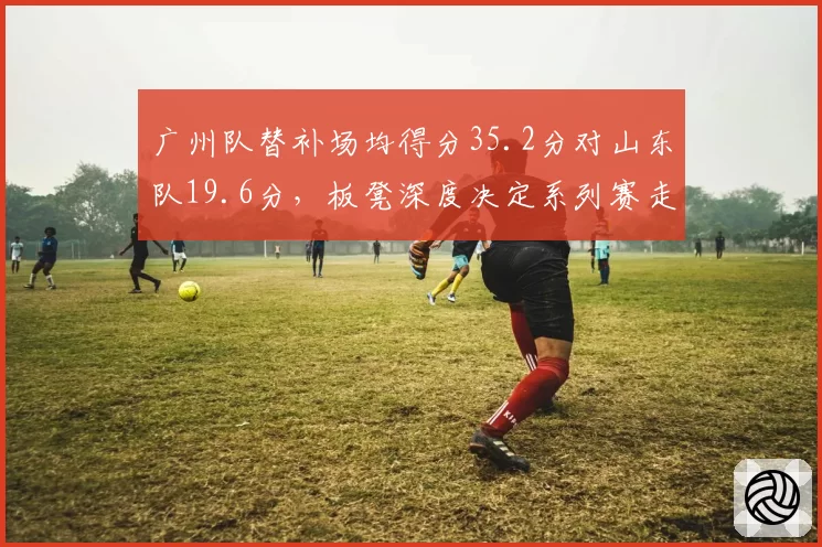广州队替补场均得分35.2分对山东队19.6分,板凳深度决定系列赛走势