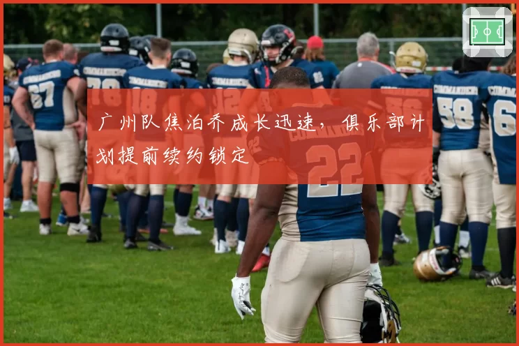 广州队焦泊乔成长迅速,俱乐部计划提前续约锁定
