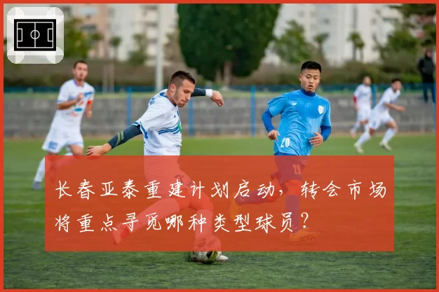 长春亚泰重建计划启动,转会市场将重点寻觅哪种类型球员?